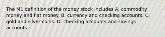 The M1 definition of the money stock includes A. commodity money and fiat money. B. currency and checking accounts. C. gold and silver coins. D. checking accounts and savings accounts.