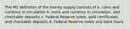 The M1 definition of the money supply consists of a. coins and currency in circulation b. coins and currency in circulation, and checkable deposits c. Federal Reserve notes, gold certificates, and checkable deposits d. Federal Reserve notes and bank loans