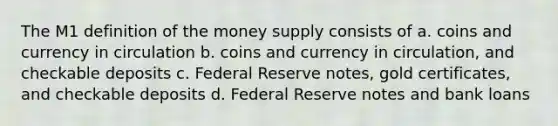 The M1 definition of the money supply consists of a. coins and currency in circulation b. coins and currency in circulation, and checkable deposits c. Federal Reserve notes, gold certificates, and checkable deposits d. Federal Reserve notes and bank loans