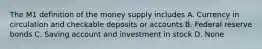 The M1 definition of the money supply includes A. Currency in circulation and checkable deposits or accounts B. Federal reserve bonds C. Saving account and investment in stock D. None