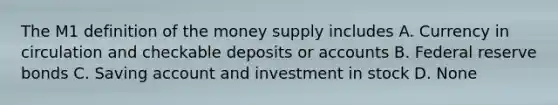 The M1 definition of the money supply includes A. Currency in circulation and checkable deposits or accounts B. Federal reserve bonds C. Saving account and investment in stock D. None