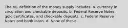 The M1 definition of the money supply includes: a. currency in circulation and checkable deposits. b. Federal Reserve Notes, gold certificates, and checkable deposits. c. Federal Reserve Notes and bank loans. d. None of these.