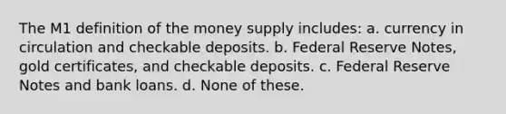 The M1 definition of the money supply includes: a. currency in circulation and checkable deposits. b. Federal Reserve Notes, gold certificates, and checkable deposits. c. Federal Reserve Notes and bank loans. d. None of these.