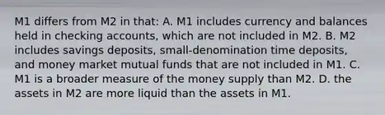 M1 differs from M2 in that: A. M1 includes currency and balances held in checking accounts, which are not included in M2. B. M2 includes savings deposits, small-denomination time deposits, and money market mutual funds that are not included in M1. C. M1 is a broader measure of the money supply than M2. D. the assets in M2 are more liquid than the assets in M1.