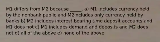 M1 differs from M2 because _____. a) M1 includes currency held by the nonbank public and M2includes only currency held by banks b) M2 includes interest bearing time deposit accounts and M1 does not c) M1 includes demand and deposits and M2 does not d) all of the above e) none of the above