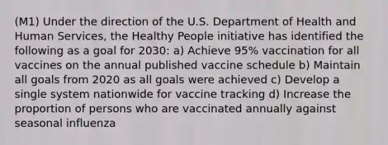 (M1) Under the direction of the U.S. Department of Health and Human Services, the Healthy People initiative has identified the following as a goal for 2030: a) Achieve 95% vaccination for all vaccines on the annual published vaccine schedule b) Maintain all goals from 2020 as all goals were achieved c) Develop a single system nationwide for vaccine tracking d) Increase the proportion of persons who are vaccinated annually against seasonal influenza