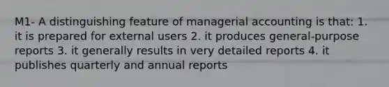 M1- A distinguishing feature of managerial accounting is that: 1. it is prepared for external users 2. it produces general-purpose reports 3. it generally results in very detailed reports 4. it publishes quarterly and annual reports