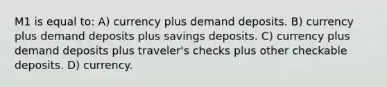 M1 is equal to: A) currency plus demand deposits. B) currency plus demand deposits plus savings deposits. C) currency plus demand deposits plus traveler's checks plus other checkable deposits. D) currency.