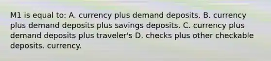 M1 is equal to: A. currency plus demand deposits. B. currency plus demand deposits plus savings deposits. C. currency plus demand deposits plus traveler's D. checks plus other checkable deposits. currency.