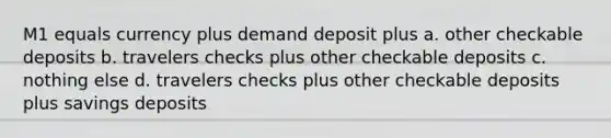 M1 equals currency plus demand deposit plus a. other checkable deposits b. travelers checks plus other checkable deposits c. nothing else d. travelers checks plus other checkable deposits plus savings deposits