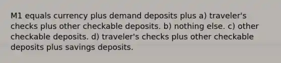 M1 equals currency plus demand deposits plus a) traveler's checks plus other checkable deposits. b) nothing else. c) other checkable deposits. d) traveler's checks plus other checkable deposits plus savings deposits.