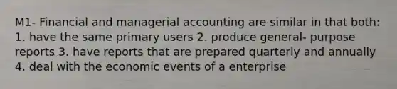 M1- Financial and managerial accounting are similar in that both: 1. have the same primary users 2. produce general- purpose reports 3. have reports that are prepared quarterly and annually 4. deal with the economic events of a enterprise