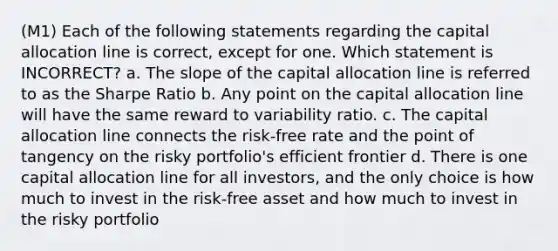 (M1) Each of the following statements regarding the capital allocation line is correct, except for one. Which statement is INCORRECT? a. The slope of the capital allocation line is referred to as the Sharpe Ratio b. Any point on the capital allocation line will have the same reward to variability ratio. c. The capital allocation line connects the risk-free rate and the point of tangency on the risky portfolio's efficient frontier d. There is one capital allocation line for all investors, and the only choice is how much to invest in the risk-free asset and how much to invest in the risky portfolio