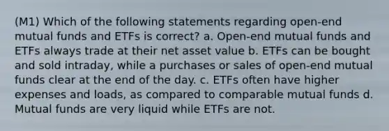 (M1) Which of the following statements regarding open-end mutual funds and ETFs is correct? a. Open-end mutual funds and ETFs always trade at their net asset value b. ETFs can be bought and sold intraday, while a purchases or sales of open-end mutual funds clear at the end of the day. c. ETFs often have higher expenses and loads, as compared to comparable mutual funds d. Mutual funds are very liquid while ETFs are not.