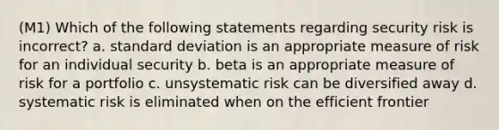 (M1) Which of the following statements regarding security risk is incorrect? a. standard deviation is an appropriate measure of risk for an individual security b. beta is an appropriate measure of risk for a portfolio c. unsystematic risk can be diversified away d. systematic risk is eliminated when on the efficient frontier