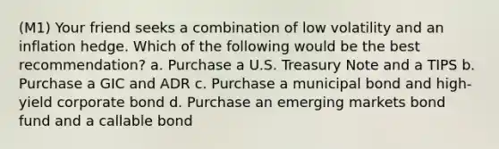 (M1) Your friend seeks a combination of low volatility and an inflation hedge. Which of the following would be the best recommendation? a. Purchase a U.S. Treasury Note and a TIPS b. Purchase a GIC and ADR c. Purchase a municipal bond and high-yield corporate bond d. Purchase an emerging markets bond fund and a callable bond