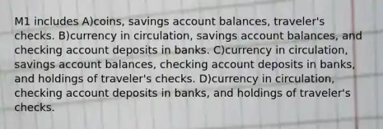 M1 includes A)coins, savings account balances, traveler's checks. B)currency in circulation, savings account balances, and checking account deposits in banks. C)currency in circulation, savings account balances, checking account deposits in banks, and holdings of traveler's checks. D)currency in circulation, checking account deposits in banks, and holdings of traveler's checks.