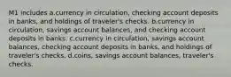 M1 includes a.currency in circulation, checking account deposits in banks, and holdings of traveler's checks. b.currency in circulation, savings account balances, and checking account deposits in banks. c.currency in circulation, savings account balances, checking account deposits in banks, and holdings of traveler's checks. d.coins, savings account balances, traveler's checks.