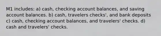 M1 includes: a) cash, checking account balances, and saving account balances. b) cash, travelers checks', and bank deposits c) cash, checking account balances, and travelers' checks. d) cash and travelers' checks.