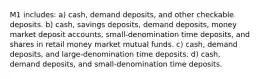 M1 includes: a) cash, demand deposits, and other checkable deposits. b) cash, savings deposits, demand deposits, money market deposit accounts, small-denomination time deposits, and shares in retail money market mutual funds. c) cash, demand deposits, and large-denomination time deposits. d) cash, demand deposits, and small-denomination time deposits.