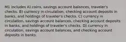 M1 includes A) coins, savings account balances, traveler's checks. B) currency in circulation, checking account deposits in banks, and holdings of traveler's checks. C) currency in circulation, savings account balances, checking account deposits in banks, and holdings of traveler's checks. D) currency in circulation, savings account balances, and checking account deposits in banks.