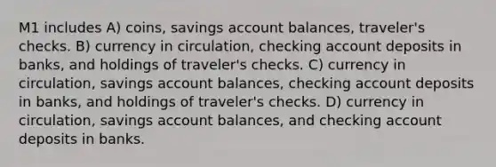 M1 includes A) coins, savings account balances, traveler's checks. B) currency in circulation, checking account deposits in banks, and holdings of traveler's checks. C) currency in circulation, savings account balances, checking account deposits in banks, and holdings of traveler's checks. D) currency in circulation, savings account balances, and checking account deposits in banks.