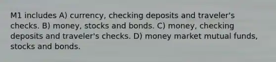 M1 includes A) currency, checking deposits and traveler's checks. B) money, stocks and bonds. C) money, checking deposits and traveler's checks. D) money market mutual funds, stocks and bonds.