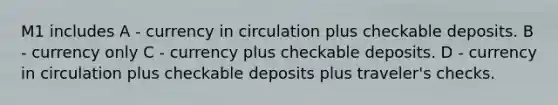 M1 includes A - currency in circulation plus checkable deposits. B - currency only C - currency plus checkable deposits. D - currency in circulation plus checkable deposits plus traveler's checks.