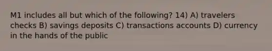 M1 includes all but which of the following? 14) A) travelers checks B) savings deposits C) transactions accounts D) currency in the hands of the public