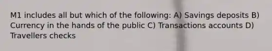 M1 includes all but which of the following: A) Savings deposits B) Currency in the hands of the public C) Transactions accounts D) Travellers checks