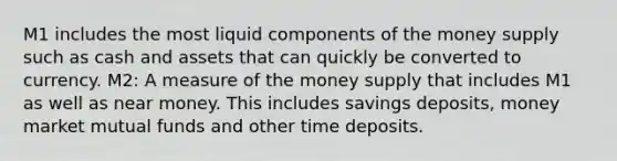 M1 includes the most liquid components of the money supply such as cash and assets that can quickly be converted to currency. M2: A measure of the money supply that includes M1 as well as near money. This includes savings deposits, money market mutual funds and other time deposits.