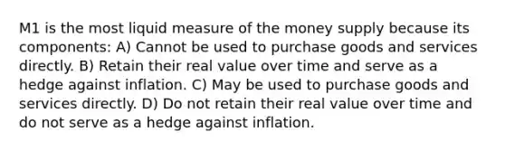 M1 is the most liquid measure of the money supply because its components: A) Cannot be used to purchase goods and services directly. B) Retain their real value over time and serve as a hedge against inflation. C) May be used to purchase goods and services directly. D) Do not retain their real value over time and do not serve as a hedge against inflation.