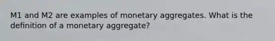 M1 and M2 are examples of monetary aggregates. What is the deﬁnition of a monetary aggregate?