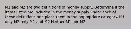 M1 and M2 are two definitions of money supply. Determine if the items listed are included in the money supply under each of these definitions and place them in the appropriate category. M1 only M2 only M1 and M2 Neither M1 nor M2