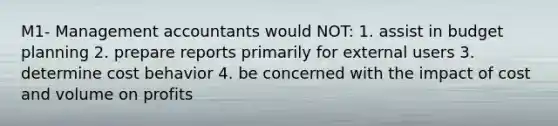 M1- Management accountants would NOT: 1. assist in budget planning 2. prepare reports primarily for external users 3. determine cost behavior 4. be concerned with the impact of cost and volume on profits