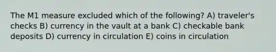 The M1 measure excluded which of the following? A) traveler's checks B) currency in the vault at a bank C) checkable bank deposits D) currency in circulation E) coins in circulation