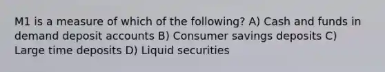 M1 is a measure of which of the following? A) Cash and funds in demand deposit accounts B) Consumer savings deposits C) Large time deposits D) Liquid securities