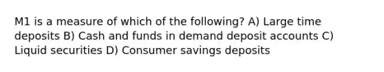 M1 is a measure of which of the following? A) Large time deposits B) Cash and funds in demand deposit accounts C) Liquid securities D) Consumer savings deposits