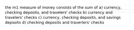 the m1 measure of money consists of the sum of a) currency, checking deposits, and travelers' checks b) currency and travelers' checks c) currency, checking deposits, and savings depsoits d) checking deposits and traverlers' checks