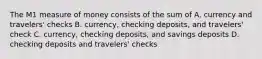 The M1 measure of money consists of the sum of A. currency and travelers' checks B. currency, checking deposits, and travelers' check C. currency, checking deposits, and savings deposits D. checking deposits and travelers' checks