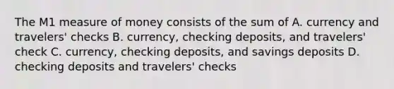 The M1 measure of money consists of the sum of A. currency and travelers' checks B. currency, checking deposits, and travelers' check C. currency, checking deposits, and savings deposits D. checking deposits and travelers' checks