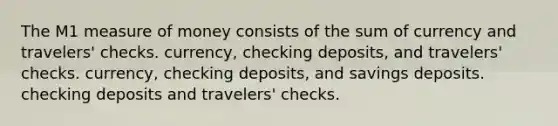 The M1 measure of money consists of the sum of currency and travelers' checks. currency, checking deposits, and travelers' checks. currency, checking deposits, and savings deposits. checking deposits and travelers' checks.