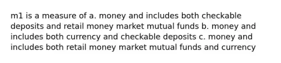 m1 is a measure of a. money and includes both checkable deposits and retail money market mutual funds b. money and includes both currency and checkable deposits c. money and includes both retail money market mutual funds and currency