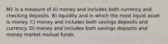 M1 is a measure of A) money and includes both currency and checking deposits. B) liquidity and in which the most liquid asset is money. C) money and includes both savings deposits and currency. D) money and includes both savings deposits and money market mutual funds.