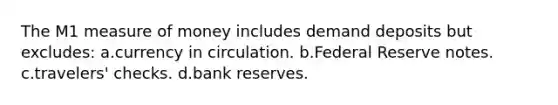 The M1 measure of money includes demand deposits but excludes: a.currency in circulation. b.Federal Reserve notes. c.travelers' checks. d.bank reserves.