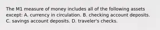 The M1 measure of money includes all of the following assets except: A. currency in circulation. B. checking account deposits. C. savings account deposits. D. traveler's checks.