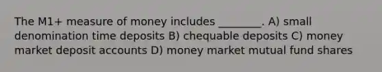 The M1+ measure of money includes ________. A) small denomination time deposits B) chequable deposits C) money market deposit accounts D) money market mutual fund shares