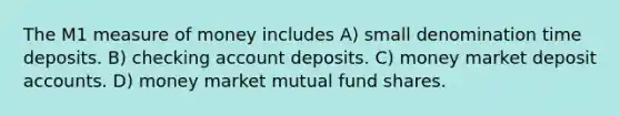 The M1 measure of money includes A) small denomination time deposits. B) checking account deposits. C) money market deposit accounts. D) money market mutual fund shares.