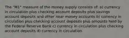 The "M1" measure of the money supply consists of: a) currency in circulation plus checking account deposits plus savings account deposits and other near money accounts b) currency in circulation plus checking account deposits plus amounts held by the Federal Reserve Bank c) currency in circulation plus checking account deposits d) currency in circulation