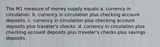 The M1 measure of money supply equals a. currency in circulation. b. currency in circulation plus checking account deposits. c. currency in circulation plus checking account deposits plus traveler's checks. d. currency in circulation plus checking account deposits plus traveler's checks plus savings deposits.